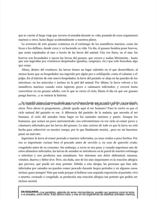 que te c
que te cuente el
uente el largo viaj
largo viaje que
e que recorre el anisaki
recorre el anisakis durante su
s durante su vida, pasa
vida, pasando de u
ndo de unos organismos
nos organismos
marinos a otros, hasta llegar accidentalmente a nuestros platos.
marinos a otros, hasta llegar accidentalmente a nuestros platos.
La aventura de este gusano comienza en el estómago de los mamíferos marinos, como las
La aventura de este gusano comienza en el estómago de los mamíferos marinos, como las
focas o los delfines, donde crece y va haciendo su vida. Un día, el gusano hembra pone huevos,
focas o los delfines, donde crece y va haciendo su vida. Un día, el gusano hembra pone huevos,
que serán expulsados al mar a través de las heces del animal. Una vez fuera, en el mar, los
que serán expulsados al mar a través de las heces del animal. Una vez fuera, en el mar, los
huevos son fecundados y nacen las larvas del gusano, que crecen y nadan libremente... hasta
huevos son fecundados y nacen las larvas del gusano, que crecen y nadan libremente... hasta
que son ingeridas por crustáceos despistados (gambas, cangrejos, etc.) que solo buscaban algo
que son ingeridas por crustáceos despistados (gambas, cangrejos, etc.) que solo buscaban algo
que cenar.
que cenar.
Ahora, dentro del crustáceo, las larvas tienen un lugar calentito en el que desarrollarse, al
Ahora, dentro del crustáceo, las larvas tienen un lugar calentito en el que desarrollarse, al
menos hasta que su hospedador sea ingerido por algún pez o cefalópodo, como el calamar o el
menos hasta que su hospedador sea ingerido por algún pez o cefalópodo, como el calamar o el
pulpo. En el interior de este nuevo hospedador, la larva del parásito se aloja en las paredes de los
pulpo. En el interior de este nuevo hospedador, la larva del parásito se aloja en las paredes de los
intestinos, en los múscu
intestinos, en los músculos e incluso en la piel del animal. Por último, la larva volverá a los
los e incluso en la piel del animal. Por último, la larva volverá a los
mamíferos marinos cuando estos ingieran peces o calamares infectados, y crecerá hasta
mamíferos marinos cuando estos ingieran peces o calamares infectados, y crecerá hasta
convertirse en un gusano adulto, con lo que se cierra el ciclo. Hasta el día en que ese gusano
convertirse en un gusano adulto, con lo que se cierra el ciclo. Hasta el día en que ese gusano
ponga huevos... y se reinicie la historia.
ponga huevos... y se reinicie la historia.
Es increíble cómo el gusano, desde que es un huevo hasta que se vuelve adulto, va escalando
Es increíble cómo el gusano, desde que es un huevo hasta que se vuelve adulto, va escalando
en la cadena alimentaria y sobreviviendo en el interior de organismos que se comen unos a
en la cadena alimentaria y sobreviviendo en el interior de organismos que se comen unos a
otros. Pero ahora te preguntarás: ¿dónde queda aquí el ser humano? Pues lo cierto es que el
otros. Pero ahora te preguntarás: ¿dónde queda aquí el ser humano? Pues lo cierto es que el
ciclo natural del parásito es ese. A diferencia del parásito de la malaria, que necesita al ser
ciclo natural del parásito es ese. A diferencia del parásito de la malaria, que necesita al ser
humano, el ciclo del anisakis
humano, el ciclo del anisakis tiene lugar en los animales marinos y punto. Aunque los
tiene lugar en los animales marinos y punto. Aunque los
humanos, que somos un poco metomentodo, nos entrometemos en ese ciclo al comer peces y
humanos, que somos un poco metomentodo, nos entrometemos en ese ciclo al comer peces y
calamares infectados por las larvas del gusano. Lo más curioso de todo es que la larva no está
calamares infectados por las larvas del gusano. Lo más curioso de todo es que la larva no está
hecha para sobrevivir en nuestro cuerpo, por lo que finalmente morirá... pero no sin hacernos
hecha para sobrevivir en nuestro cuerpo, por lo que finalmente morirá... pero no sin hacernos
pasar un mal rato.
pasar un mal rato.
Ingerimos la larva al comer pescado o marisco infectados, ya sean crudos o poco hechos. Por
Ingerimos la larva al comer pescado o marisco infectados, ya sean crudos o poco hechos. Por
eso es importante cocinar bien el pescado antes de servirlo o, en caso de quererlo crudo,
eso es importante cocinar bien el pescado antes de servirlo o, en caso de quererlo crudo,
congelarlo antes de su consumo. Sin embargo, a veces se nos pasa, y cuando ingerimos uno de
congelarlo antes de su consumo. Sin embargo, a veces se nos pasa, y cuando ingerimos uno de
estos alimentos infectados, las larvas de anisakis se introducen
estos alimentos infectados, las larvas de anisakis se introducen en la
en la pared de nuestro estómago
pared de nuestro estómago
o intestino y nos producen una anisakiasis. Sus síntomas son dolor abdominal, náuseas,
o intestino y nos producen una anisakiasis. Sus síntomas son dolor abdominal, náuseas,
vómitos, diarrea y fiebre leve. Pero, sin duda, uno de los más impactantes es la reacción alérgica
vómitos, diarrea y fiebre leve. Pero, sin duda, uno de los más impactantes es la reacción alérgica
que provoca, que puede ser muy potente. Debido a esta alergia, las personas que han sido
que provoca, que puede ser muy potente. Debido a esta alergia, las personas que han sido
infectadas por anisakis no pueden comer pescado durante largos períodos y en algunos casos
infectadas por anisakis no pueden comer pescado durante largos períodos y en algunos casos
incluso ¡para siempre! Más que nada porque si hubiese u
incluso ¡para siempre! Más que nada porque si hubiese una segunda exposición al parásit
na segunda exposición al parásito, vivo
o, vivo
o muerto, cocinado o congelado, se produciría una reacción alérgica tan potente que podría ser
o muerto, cocinado o congelado, se produciría una reacción alérgica tan potente que podría ser
incluso
incluso mortal
mortal.
.
EN RESUMEN...
EN RESUMEN...Los parásitos, además de seres
Los parásitos, además de seres microscópicos, pued
microscópicos, pueden ser gusanos como la tenia
en ser gusanos como la tenia
o el anisakis, entre otros. E
o el anisakis, entre otros. Este último crece
ste último crece y viv
y vive en los organismos de distintos animales
e en los organismos de distintos animales marinos,
marinos,
 