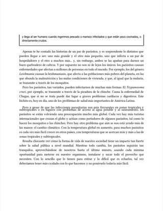 y llega al ser humano cuando ingerimos pescado o marisco infectados y que están poco cocinados, o
y llega al ser humano cuando ingerimos pescado o marisco infectados y que están poco cocinados, o
directamente crudos.
directamente crudos.
Apenas te he contado las historias de un par de parásitos, y es sorprendente lo distintos que
Apenas te he contado las historias de un par de parásitos, y es sorprendente lo distintos que
pueden llegar a ser: uno más grande y el otro más pequeño, uno que infecta a un par de
pueden llegar a ser: uno más grande y el otro más pequeño, uno que infecta a un par de
hospedadores y el otro a muchos más... y, sin embargo, ambos se las apañan para darnos un
hospedadores y el otro a muchos más... y, sin embargo, ambos se las apañan para darnos un
buen quebradero de cabeza. Y por supuesto no son ni de lejos los únicos: los parásitos causan
buen quebradero de cabeza. Y por supuesto no son ni de lejos los únicos: los parásitos causan
enfermedades que afectan a m
enfermedades que afectan a millones de personas en todo el mu
illones de personas en todo el mundo. Por ejemplo, los del género
ndo. Por ejemplo, los del género
Leishmania
Leishmania causan la leishmaniasis, que afecta a las poblaciones más pobres del planeta, en las
causan la leishmaniasis, que afecta a las poblaciones más pobres del planeta, en las
que abunda la malnutrición y las malas condiciones de vivienda, y que, al igual que la malaria,
que abunda la malnutrición y las malas condiciones de vivienda, y que, al igual que la malaria,
se transmite a través de los mosquitos.
se transmite a través de los mosquitos.
Pero los parásitos, tan variados, pueden infectarnos de muchas más formas. El
Pero los parásitos, tan variados, pueden infectarnos de muchas más formas. El Trypanosoma
Trypanosoma
cruzi
cruzi, por ejemplo, se transmite a través de la picadura de la chinche. Causa la enfermedad de
, por ejemplo, se transmite a través de la picadura de la chinche. Causa la enfermedad de
Chagas, que si no se trata puede dar lugar a graves problemas cardíacos y digestivos. Este
Chagas, que si no se trata puede dar lugar a graves problemas cardíacos y digestivos. Este
bichito es, hoy en
bichito es, hoy en día, uno de los
día, uno de los proble
problemas de
mas de salud más importantes de América Latina.
salud más importantes de América Latina.
Pero a pesar de que las infecciones parasitarias son más frecuentes en zonas tropicales y
Pero a pesar de que las infecciones parasitarias son más frecuentes en zonas tropicales y
subtropicales o en lugares con problemas de acceso al agua potable y al saneamiento, los
subtropicales o en lugares con problemas de acceso al agua potable y al saneamiento, los
parásitos se están volviendo una preocupación mucho más global. Cada vez hay más turistas
parásitos se están volviendo una preocupación mucho más global. Cada vez hay más turistas
internacionales que cruzan el globo y actúan como portadores de algunos parásitos, tal como lo
internacionales que cruzan el globo y actúan como portadores de algunos parásitos, tal como lo
hacen los mosquitos o las chinches. Pero hay otro problema que aún se nos está yendo más de
hacen los mosquitos o las chinches. Pero hay otro problema que aún se nos está yendo más de
las manos: el cambio climático. Con la temperatura global en aumento, para muchos parásitos
las manos: el cambio climático. Con la temperatura global en aumento, para muchos parásitos
es cada vez más fácil c
es cada vez más fácil crecer en otros paí
recer en otros países, con temperaturas que se acercan m
ses, con temperaturas que se acercan más y más a las de
ás y más a las de
zonas tropicales y subtropicales.
zonas tropicales y subtropicales.
Resulta chocante ver cómo la forma de vida de nuestra sociedad tiene un impacto tan fuerte
Resulta chocante ver cómo la forma de vida de nuestra sociedad tiene un impacto tan fuerte
sobre la salud pública a nivel mundial. Mientras todo cambia, los parásitos seguirán tan
sobre la salud pública a nivel mundial. Mientras todo cambia, los parásitos seguirán tan
tranquilos, aprovechándose de nosotros hasta el último minuto, usando cada mínima
tranquilos, aprovechándose de nosotros hasta el último minuto, usando cada mínima
oportunidad para meterse en nuestro organismo, instalarse y sacar todo el provecho que
oportunidad para meterse en nuestro organismo, instalarse y sacar todo el provecho que
necesiten. Con lo sencillo que lo tienen para entrar y lo difícil que es echarlos, tal vez
necesiten. Con lo sencillo que lo tienen para entrar y lo difícil que es echarlos, tal vez
debería
deberíamos tener más cu
mos tener más cuidado con lo que hacemos
idado con lo que hacemos y no ponérselo toda
y no ponérselo todavía más fácil.
vía más fácil.
 