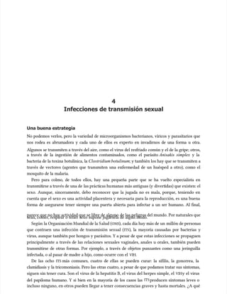 4
4
Infecciones de transmisión sexual
Infecciones de transmisión sexual
Una buena estrategia
Una buena estrategia
No podemos verlos, pero la variedad de microorganismos bacterianos, víricos y parasitarios que
No podemos verlos, pero la variedad de microorganismos bacterianos, víricos y parasitarios que
nos rodea es abrumadora y cada uno de ellos es experto en invadirnos de una forma u otra.
nos rodea es abrumadora y cada uno de ellos es experto en invadirnos de una forma u otra.
Algunos se transmiten a través del aire, como el virus del resfriado común y el de la gripe; otros,
Algunos se transmiten a través del aire, como el virus del resfriado común y el de la gripe; otros,
a través de la ingestión de alimentos contaminados, como el parásito
a través de la ingestión de alimentos contaminados, como el parásito Anisakis simplex
Anisakis simplex y
y la
la
bacteria de la toxina botulínica, la
bacteria de la toxina botulínica, la Clostridium botulinum
Clostridium botulinum; y también los hay que se transmiten a
; y también los hay que se transmiten a
través de vectores (agentes que transmiten una enfermedad de un huésped a otro), como el
través de vectores (agentes que transmiten una enfermedad de un huésped a otro), como el
mosquito de la malaria.
mosquito de la malaria.
Pero para colmo, de todos ellos, hay una pequeña parte que se ha vuelto especialista en
Pero para colmo, de todos ellos, hay una pequeña parte que se ha vuelto especialista en
transmit
transmitirse a través de una de
irse a través de una de las prácti
las prácticas hu
cas humanas más antiguas (y
manas más antiguas (y divert
divertidas) que existen: el
idas) que existen: el
sexo. Aunque, sinceramente, debo reconocer que la jugada no es mala, porque, teniendo en
sexo. Aunque, sinceramente, debo reconocer que la jugada no es mala, porque, teniendo en
cuenta que el sexo es una actividad placentera y necesaria para la reproducción, es una buena
cuenta que el sexo es una actividad placentera y necesaria para la reproducción, es una buena
forma de asegurarse tener siempre una puerta abierta para infectar a un ser humano. Al final,
forma de asegurarse tener siempre una puerta abierta para infectar a un ser humano. Al final,
parece que no hay actividad que se libre de alguno
parece que no hay actividad que se libre de alguno de los peligros del mundo. Por naturales que
de los peligros del mundo. Por naturales que
sean, comer, respirar o tener sexo supone jugársela de algún modo.
sean, comer, respirar o tener sexo supone jugársela de algún modo.
Según
Según la Organiz
la Organización Mundial de la S
ación Mundial de la Salud (
alud (OMS
OMS), cada día hay más de un
), cada día hay más de un millón de personas
millón de personas
que contraen una infección de transmisión sexual (
que contraen una infección de transmisión sexual (ITS
ITS), la mayoría causadas por bacterias y
), la mayoría causadas por bacterias y
virus, aunque también por hongos y parásitos. Y a pesar de que estas infecciones se propaguen
virus, aunque también por hongos y parásitos. Y a pesar de que estas infecciones se propaguen
principalmente a través de las relaciones sexuales vaginales, anales u orales, también pueden
principalmente a través de las relaciones sexuales vaginales, anales u orales, también pueden
transmitirse de otras formas. Por ejemplo, a través de objetos punzantes como una jeringuilla
transmitirse de otras formas. Por ejemplo, a través de objetos punzantes como una jeringuilla
infectada, o al pasar de madre a hijo, como ocurre con el
infectada, o al pasar de madre a hijo, como ocurre con el VIH
VIH.
.
De las ocho
De las ocho ITS
ITS más comunes, cuatro de ellas se pueden curar: la sífilis, la gonorrea, la
más comunes, cuatro de ellas se pueden curar: la sífilis, la gonorrea, la
clamidiasis y la tricomoniasis. Pero las otras cuatro, a pesar de que podamos tratar sus síntomas,
clamidiasis y la tricomoniasis. Pero las otras cuatro, a pesar de que podamos tratar sus síntomas,
siguen sin tener cura. Son el virus de la hepatitis B, el virus del herpes simple, el
siguen sin tener cura. Son el virus de la hepatitis B, el virus del herpes simple, el VIH
VIHy el virus
y el virus
del papiloma humano. Y si bien en la mayoría de los casos las
del papiloma humano. Y si bien en la mayoría de los casos las ITS
ITSproducen síntomas leves o
producen síntomas leves o
incluso ninguno, en otros pueden llegar a tener consecuencias graves y hasta mortales. ¿A qué
incluso ninguno, en otros pueden llegar a tener consecuencias graves y hasta mortales. ¿A qué
 