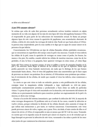 se debe es
se debe esta difere
ta diferencia?
ncia?
¿Las ITS causan cáncer?
¿Las ITS causan cáncer?
Se estima que ocho de cada diez personas sexualmente activas tendrán contacto en algún
Se estima que ocho de cada diez personas sexualmente activas tendrán contacto en algún
momento de su vida con alguno de los más de cien tipos del virus del papiloma humano (
momento de su vida con alguno de los más de cien tipos del virus del papiloma humano ( VPH
VPH),
),
el responsable de gran parte de las infecciones de transmisión sexual. Se llama así porque
el responsable de gran parte de las infecciones de transmisión sexual. Se llama así porque
algunos tipos de este virus causan la aparición de papilomas, una acumu
algunos tipos de este virus causan la aparición de papilomas, una acumulación aberrante de
lación aberrante de
células, o dicho de
células, o dicho de otro modo: las verrugas de toda la vida. Puede ser que
otro modo: las verrugas de toda la vida. Puede ser que hasta ahora el
hasta ahora el VPH
VPHno
no
te parezca muy sorprendente, pero la cosa cambia si te digo que es capaz de causar cáncer en la
te parezca muy sorprendente, pero la cosa cambia si te digo que es capaz de causar cáncer en la
persona a la que infecta.
persona a la que infecta.
Concretamente, los
Concretamente, los VPH
VPHinfectan un tipo de células llamadas células epiteliales escamosas,
infectan un tipo de células llamadas células epiteliales escamosas,
que se encuentran en superficies del cuerpo como la piel o las mucosas. Cuando el virus infecta
que se encuentran en superficies del cuerpo como la piel o las mucosas. Cuando el virus infecta
las células de la piel, causa la aparición de verrugas en zonas como el pecho, los brazos, las
las células de la piel, causa la aparición de verrugas en zonas como el pecho, los brazos, las
manos o los pies. En cambio, cuando infecta las células de nuestras mucosas, como las de los
manos o los pies. En cambio, cuando infecta las células de nuestras mucosas, como las de los
genitales, el ano, la boca o la garganta, hace aparecer verrugas en estas zonas. ¿Y cómo llega
genitales, el ano, la boca o la garganta, hace aparecer verrugas en estas zonas. ¿Y cómo llega
hasta ahí? Para entrar en nuestro cuerpo, el virus se infiltra a través de pequeñas heridas en la
hasta ahí? Para entrar en nuestro cuerpo, el virus se infiltra a través de pequeñas heridas en la
piel y las mucosas, hasta llegar al interior de las células en las que se replicará. Hasta aquí
piel y las mucosas, hasta llegar al interior de las células en las que se replicará. Hasta aquí
podría parecerte un virus bastante
podría parecerte un virus bastante mainstream
mainstream, sin nada que lo distinga de los que hemos
, sin nada que lo distinga de los que hemos
mencionado hasta ahora... Pero el virus del papiloma tiene una característica que lo hace capaz
mencionado hasta ahora... Pero el virus del papiloma tiene una característica que lo hace capaz
de provocar un cáncer: sus proteínas. En su interior, el
de provocar un cáncer: sus proteínas. En su interior, el VPH
VPHcontiene unas
contiene unas prot
proteínas que estimu
eínas que estimu ‐
‐
lan el crecimiento de las células, de modo que cuando el virus las infecta, estas comienzan a
lan el crecimiento de las células, de modo que cuando el virus las infecta, estas comienzan a
replicarse.
replicarse.
Lo cierto es que este virus es todo un señorito: gracias a esta proliferación de las células,
Lo cierto es que este virus es todo un señorito: gracias a esta proliferación de las células,
consigue tener la maquinaria celular trabajando a tope, replicando su
consigue tener la maquinaria celular trabajando a tope, replicando su ADN
ADN sin parar,
sin parar,
sintetizando constantemente proteínas y produciendo a buen ritmo un sinfín de partículas
sintetizando constantemente proteínas y produciendo a buen ritmo un sinfín de partículas
víri
víricas. Y a pesar de que el
cas. Y a pesar de que el virus esté encantado con
virus esté encantado con la situación, este incremento del número de
la situación, este incremento del número de
células no es precisamente inofensivo para nosotros: produce un engrosamiento de la piel o la
células no es precisamente inofensivo para nosotros: produce un engrosamiento de la piel o la
mucosa, es
mucosa, es decir
decir, una
, una verruga.
verruga.
Gracias a la acción del sistema inmunitario, que combate la infección del
Gracias a la acción del sistema inmunitario, que combate la infección del VPH
VPH, la mayoría de
, la mayoría de
estas verrugas desaparecen. El problema está en el resto de los casos, cuando la infección se
estas verrugas desaparecen. El problema está en el resto de los casos, cuando la infección se
vuelve crónica, porque estimu
vuelve crónica, porque estimular la división de las células durante años aumenta el riesgo de
lar la división de las células durante años aumenta el riesgo de
que sufran más mutaciones y, por tanto, se vuelvan cancerosas. Concretamente, este virus
que sufran más mutaciones y, por tanto, se vuelvan cancerosas. Concretamente, este virus
puede provocar cáncer de vulva, vagina, ano y pe
puede provocar cáncer de vulva, vagina, ano y pene. Pero, sin duda, el más común de ellos es el
ne. Pero, sin duda, el más común de ellos es el
cáncer de cérvix: el
cáncer de cérvix: el VPH
VPHes el responsable ni más ni menos que del 90 % de los casos. Teniendo
es el responsable ni más ni menos que del 90 % de los casos. Teniendo
en cuenta que es la segunda causa de muerte por cáncer en mujeres, no es de extrañar que se
en cuenta que es la segunda causa de muerte por cáncer en mujeres, no es de extrañar que se
haga hincapié en prevenir la infección de este virus, vacunando a las niñas a partir de los once
haga hincapié en prevenir la infección de este virus, vacunando a las niñas a partir de los once
años (antes de que comiencen las relaciones sexuales).
años (antes de que comiencen las relaciones sexuales).
 