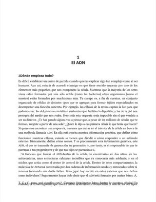 1
1
El ADN
El ADN
¿Dónde empieza todo?
¿Dónde empieza todo?
Es difícil establecer un punto de partida cuando quieres explicar algo tan complejo como el ser
Es difícil establecer un punto de partida cuando quieres explicar algo tan complejo como el ser
humano. Aun así, estarás de acuerdo conmigo en que tiene sentido empezar por uno de los
humano. Aun así, estarás de acuerdo conmigo en que tiene sentido empezar por uno de los
elementos más pequeños que nos componen: la célula. Mientras que la mayoría de los seres
elementos más pequeños que nos componen: la célula. Mientras que la mayoría de los seres
vivos están formados por una sola célula (como las bacterias) otros organismos (como el
vivos están formados por una sola célula (como las bacterias) otros organismos (como el
nuestro) están formados por muchísimas más. Tu cuerpo es, a fin de cuentas, un conjunto
nuestro) están formados por muchísimas más. Tu cuerpo es, a fin de cuentas, un conjunto
organizado de células de distintos tipos que se agrupan para formar tejidos especializados en
organizado de células de distintos tipos que se agrupan para formar tejidos especializados en
desempeñar una función concreta. Por ejemplo, las células de la retina captan la luz para que
desempeñar una función concreta. Por ejemplo, las células de la retina captan la luz para que
podamos ver; las del páncreas sintetizan sustancias que facilitan la digestión; y las de la piel nos
podamos ver; las del páncreas sintetizan sustancias que facilitan la digestión; y las de la piel nos
protegen del medio que nos rodea. Pero toda esta orquesta sería imposible sin el que vendría a
protegen del medio que nos rodea. Pero toda esta orquesta sería imposible sin el que vendría a
ser su director. ¿Te has parado alguna vez a pensar que, a pesar de los millones de células que te
ser su director. ¿Te has parado alguna vez a pensar que, a pesar de los millones de células que te
forman, surgiste a partir de una sola? ¿Quién le dijo a esa primera célula lo que tenía que hacer?
forman, surgiste a partir de una sola? ¿Quién le dijo a esa primera célula lo que tenía que hacer?
Si queremos encontrar una respuesta, tenemos que mirar en el interior de la célula en busca de
Si queremos encontrar una respuesta, tenemos que mirar en el interior de la célula en busca de
una molécula llamada
una molécula llamada ADN
ADN. En ella está escrita nuestra información genética, que define cómo
. En ella está escrita nuestra información genética, que define cómo
funcionan nuestras células, cuándo se tienen que dividir o cómo responder a un estímulo
funcionan nuestras células, cuándo se tienen que dividir o cómo responder a un estímulo
externo. Básicamente, define cómo somos. Y es precisamente esta información genética, este
externo. Básicamente, define cómo somos. Y es precisamente esta información genética, este
ADN
ADN, el que se transmite de generación en generación y, por tanto, es el responsable de que te
, el que se transmite de generación en generación y, por tanto, es el responsable de que te
parezcas a tus progenitores y de que tus hijos se parezcan a ti.
parezcas a tus progenitores y de que tus hijos se parezcan a ti.
Si tuvieses que buscar el
Si tuvieses que buscar el ADN
ADN dentro de la célula, lo encontrarías en dos sitios: en las
dentro de la célula, lo encontrarías en dos sitios: en las
mitocondrias, unas estructuras celulares increíbles que ya conocerás más adelante; y en el
mitocondrias, unas estructuras celulares increíbles que ya conocerás más adelante; y en el
núcleo, que actúa como el centro de control de la célula. Dentro de estos compartimentos, la
núcleo, que actúa como el centro de control de la célula. Dentro de estos compartimentos, la
molécula de
molécula de ADN
ADNestá constituida por dos cadenas de información unidas y enroscadas sobre sí
está constituida por dos cadenas de información unidas y enroscadas sobre sí
mismas formando una doble hélice. Pero ¿qué hay escrito en estas cadenas que nos defina
mismas formando una doble hélice. Pero ¿qué hay escrito en estas cadenas que nos defina
como individuos? Seguramente hayas oído decir que el
como individuos? Seguramente hayas oído decir que el ADN
ADNestá formado por cuatro letras: A,
está formado por cuatro letras: A,
T, C y G, pero ¿qué significa esto? ¿Tenemos literalmente letras dentro de nuestras células? En
T, C y G, pero ¿qué significa esto? ¿Tenemos literalmente letras dentro de nuestras células? En
realidad, el
realidad, el ADN
ADNes algo más que
es algo más que eso. El
eso. El ADN
ADNo ácido desoxirr
o ácido desoxirribonucleico es
ibonucleico es uno de
uno de los dos tipos
los dos tipos
 