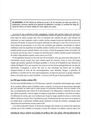 EN RESUMEN...
EN RESUMEN...El VPH infecta las células de la piel o de las mucosas, de modo que activa su
El VPH infecta las células de la piel o de las mucosas, de modo que activa su
proliferación y provoca, además de la aparición de papilomas o verrugas, un aumento del riesgo de
proliferación y provoca, además de la aparición de papilomas o verrugas, un aumento del riesgo de
cáncer de
cáncer de cérvix y
cérvix y, en menor medida, de
, en menor medida, de vulva, vagina, ano y pe
vulva, vagina, ano y pene.
ne.
A pesar de que cualquiera puede contagiarse, cuantas más parejas tenga una persona y
A pesar de que cualquiera puede contagiarse, cuantas más parejas tenga una persona y
cuanto antes se inicie en el sexo, más probabilidades tendrá de padecer la infección y, por tanto,
cuanto antes se inicie en el sexo, más probabilidades tendrá de padecer la infección y, por tanto,
estos tipos de cáncer, porque este virus se transmite por contacto de piel a piel durante las
estos tipos de cáncer, porque este virus se transmite por contacto de piel a piel durante las
relaciones, ya sean vaginales, orales o anales, incluso aunque la persona infectada no presente
relaciones, ya sean vaginales, orales o anales, incluso aunque la persona infectada no presente
síntomas. De hecho, la mayoría de la gente infectada no sabe que lo está. Pero el sexo no es la
síntomas. De hecho, la mayoría de la gente infectada no sabe que lo está. Pero el sexo no es la
única forma de transmisión: es un virus tan resistente que podemos encontrarlo en objetos
única forma de transmisión: es un virus tan resistente que podemos encontrarlo en objetos
cotidianos como las superficies de muebles, toallas o incluso en los suelos. Por eso, el contagio
cotidianos como las superficies de muebles, toallas o incluso en los suelos. Por eso, el contagio
también puede ser por contacto directo con el virus, a través de pequeñas roturas de la piel o de
también puede ser por contacto directo con el virus, a través de pequeñas roturas de la piel o de
la mucosa, por las que entra. Y aunque sea más bien poco común, también puede transmitirse
la mucosa, por las que entra. Y aunque sea más bien poco común, también puede transmitirse
de madre a hijo durante el parto, como ocurre con el
de madre a hijo durante el parto, como ocurre con el VIH
VIH.
.
El del papiloma humano es tan solo uno de los muchos virus que provocan infecciones de
El del papiloma humano es tan solo uno de los muchos virus que provocan infecciones de
transmisión sexual, porque hay unos cuantos igual de comunes, como el virus del herpes
transmisión sexual, porque hay unos cuantos igual de comunes, como el virus del herpes
simple, que produce aparición de herpes genitales, o el virus de la hepatitis B, que destruye las
simple, que produce aparición de herpes genitales, o el virus de la hepatitis B, que destruye las
células del hígado. Pero, por supuesto, los virus no son los únicos protagonistas de este tipo de
células del hígado. Pero, por supuesto, los virus no son los únicos protagonistas de este tipo de
infecciones. Contagiarse a través del sexo es una estrategia tan buena que no podían
infecciones. Contagiarse a través del sexo es una estrategia tan buena que no podían
desaprovecharla el resto de los microorganismos, sean bacterias, hongos o parásitos. El
desaprovecharla el resto de los microorganismos, sean bacterias, hongos o parásitos. El
problema es cuando uno de estos microorganismos, en lugar de provocar su propia infección,
problema es cuando uno de estos microorganismos, en lugar de provocar su propia infección,
llama a otros para que se unan a la fiesta... y esta no es de las que te hacen pasarlo bien.
llama a otros para que se unan a la fiesta... y esta no es de las que te hacen pasarlo bien.
La ITS que invita a otras ITS
La ITS que invita a otras ITS
Uno de estos bich
Uno de estos bichillos liant
illos liantes es
es es el
el Trichomonas vaginalis
Trichomonas vaginalis, un parásito microscópico que, a pesar
, un parásito microscópico que, a pesar
de su nombre, infecta tanto a hombres como a mujeres. La mayoría de las personas afectadas
de su nombre, infecta tanto a hombres como a mujeres. La mayoría de las personas afectadas
por este parásito no saben que lo están porque no presentan síntomas. Aun así, cuando sí los
por este parásito no saben que lo están porque no presentan síntomas. Aun así, cuando sí los
hay, la manifestación más común de la tricomoniasis es la inflamación e irritación de las zonas
hay, la manifestación más común de la tricomoniasis es la inflamación e irritación de las zonas
que infecta el parásito, como la vagina en mujeres, la próstata en hombres, o la uretra en ambos.
que infecta el parásito, como la vagina en mujeres, la próstata en hombres, o la uretra en ambos.
Al inflamarse la uretra, que es el conducto por el que la vejiga expulsa la orina, se vuelve más
Al inflamarse la uretra, que es el conducto por el que la vejiga expulsa la orina, se vuelve más
difícil y dolo
difícil y doloroso evacuar
roso evacuar. Pero el problema es que
. Pero el problema es que la inflamación de estas
la inflamación de estas zonas no se queda en
zonas no se queda en
un simple picor o quemazón: también puede aumentar el riesgo de contraer o propagar otras
un simple picor o quemazón: también puede aumentar el riesgo de contraer o propagar otras
infecciones de transmisión sexual, como el
infecciones de transmisión sexual, como el VIH
VIH.
.
¿Y es fácil contraerlo? Bueno, la forma de contagio más común es la sexual. Pero igual que
¿Y es fácil contraerlo? Bueno, la forma de contagio más común es la sexual. Pero igual que
sucedía con el
sucedía con el VPH
VPH, también se transmite a través del contacto con objetos, como la ropa o los
, también se transmite a través del contacto con objetos, como la ropa o los
artícu
artículos de aseo, e incluso en el parto, de madre a hijo. Por suerte, algunas infecciones de
los de aseo, e incluso en el parto, de madre a hijo. Por suerte, algunas infecciones de
transmisión sexual como la tricomoniasis son fáciles de curar gracias a la administración de
transmisión sexual como la tricomoniasis son fáciles de curar gracias a la administración de
 