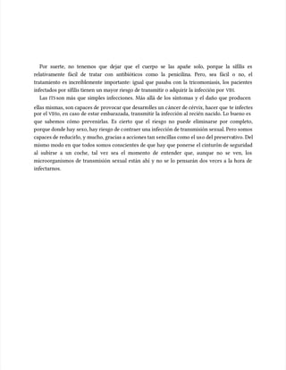 Por suerte, no tenemos que dejar que el cuerpo se las apañe solo, porque la sífilis es
Por suerte, no tenemos que dejar que el cuerpo se las apañe solo, porque la sífilis es
relativamente fácil de tratar con antibióticos como la penicilina. Pero, sea fácil o no, el
relativamente fácil de tratar con antibióticos como la penicilina. Pero, sea fácil o no, el
tratamiento es increíblemente importante: igual que pasaba con la tricomoniasis, los pacientes
tratamiento es increíblemente importante: igual que pasaba con la tricomoniasis, los pacientes
infectados por sífilis tienen un mayor riesgo de transmitir o adquirir la infección por
infectados por sífilis tienen un mayor riesgo de transmitir o adquirir la infección por VIH
VIH.
.
Las
Las ITS
ITSson más que simples infecciones. Más allá de los síntomas y el daño que producen
son más que simples infecciones. Más allá de los síntomas y el daño que producen
ellas mismas, son capaces de
ellas mismas, son capaces de provocar que desarr
provocar que desarrolles un c
olles un cáncer de cérvix, hacer que
áncer de cérvix, hacer que te infectes
te infectes
por el
por el VIH
VIHo, en caso de estar embarazada, transmitir la infección al recién nacido. Lo bueno es
o, en caso de estar embarazada, transmitir la infección al recién nacido. Lo bueno es
que sabemos cómo prevenirlas. Es cierto que el riesgo no puede eliminarse por completo,
que sabemos cómo prevenirlas. Es cierto que el riesgo no puede eliminarse por completo,
porque donde hay sexo, hay riesgo de c
porque donde hay sexo, hay riesgo de contraer una infección de transmisión sexual. Pero somos
ontraer una infección de transmisión sexual. Pero somos
capaces de reducirlo, y mucho, gracias a acciones tan s
capaces de reducirlo, y mucho, gracias a acciones tan sencillas como el us
encillas como el uso del preserva
o del preservativo. Del
tivo. Del
mismo modo en que todos somos conscientes de que hay que ponerse el cinturón de seguridad
mismo modo en que todos somos conscientes de que hay que ponerse el cinturón de seguridad
al subirse a un coche, tal vez sea el momento de entender que, aunque no se ven, los
al subirse a un coche, tal vez sea el momento de entender que, aunque no se ven, los
microorganismos de transmisión sexual están ahí y no se lo pensarán dos veces a la hora de
microorganismos de transmisión sexual están ahí y no se lo pensarán dos veces a la hora de
infectarnos.
infectarnos.
 