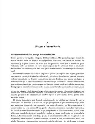 5
5
Sistema inmunitario
Sistema inmunitario
El sistem
El sistema inmunitario es algo más q
a inmunitario es algo más que células
ue células
Espero que no hayas llegado a esta parte del libro temblando. Más que nada porque, después de
Espero que no hayas llegado a esta parte del libro temblando. Más que nada porque, después de
tantas historias sobre los miles de microorganismos infecciosos, sus formas tan distintas de
tantas historias sobre los miles de microorganismos infecciosos, sus formas tan distintas de
invadirnos y la gran variedad de daños que nos producen, puede que te sientas un poco
invadirnos y la gran variedad de daños que nos producen, puede que te sientas un poco
vulnerable ante los millones de seres microscópicos de tu alrededor. Pero si realmente
vulnerable ante los millones de seres microscópicos de tu alrededor. Pero si realmente
estuviésemos tan desprotegidos, sería raro que la especie humana hubiese llegado hasta aquí,
estuviésemos tan desprotegidos, sería raro que la especie humana hubiese llegado hasta aquí,
¿no?
¿no?
La verdad es que te he ido haciendo un poco de
La verdad es que te he ido haciendo un poco de spoiler
spoiler a lo largo de estas páginas, pero sería
a lo largo de estas páginas, pero sería
raro terminar este capítulo sobre las enfermedades infecciosas sin dedicar un apartado a nuestro
raro terminar este capítulo sobre las enfermedades infecciosas sin dedicar un apartado a nuestro
sistema inmunitario, ese defensor incondicional que está detrás de cada uno de los ataques a
sistema inmunitario, ese defensor incondicional que está detrás de cada uno de los ataques a
todo asaltante que se atreva a invadirnos; ese defensor que enciende las alertas cuando detecta
todo asaltante que se atreva a invadirnos; ese defensor que enciende las alertas cuando detecta
que un intruso ha entrado en nuestro cuerpo. Pero este mundo hostil no nos lo iba a poner tan
que un intruso ha entrado en nuestro cuerpo. Pero este mundo hostil no nos lo iba a poner tan
fácil, porq
fácil, porque al
ue al mismo tiempo que n
mismo tiempo que nuestro sistema inmunitari
uestro sistema inmunitario luc
o lucha contra los invasores, estos
ha contra los invasores, estos
recurren a miles de estrategias que les permiten escapar, esconderse e incluso contraatacar, los
recurren a miles de estrategias que les permiten escapar, esconderse e incluso contraatacar, los
malnacidos. Al final, se pr
malnacidos. Al final, se produce u
oduce una lucha en
na lucha entre ambos que pasa factura, por
tre ambos que pasa factura, porque, much
que, muchas veces,
as veces,
el daño que causan las infecciones en nuestros tejidos es consecuencia de una guerra entre
el daño que causan las infecciones en nuestros tejidos es consecuencia de una guerra entre
estos dos bandos.
estos dos bandos.
El sistema inmunitario está formado principalmente por células, que atacan, devoran y
El sistema inmunitario está formado principalmente por células, que atacan, devoran y
destruyen a los invasores, y al final son las que protagonizan en gran medida el ataque. Pero
destruyen a los invasores, y al final son las que protagonizan en gran medida el ataque. Pero
esta embestida comprende un entramado con tantos elementos, tan bien organizados y
esta embestida comprende un entramado con tantos elementos, tan bien organizados y
estructurados, que sería impensable sin que las células se comunicasen entre ellas. En realidad,
estructurados, que sería impensable sin que las células se comunicasen entre ellas. En realidad,
las células se cuentan constantemente lo que está pasando: se avisan unas a otras cuando entra
las células se cuentan constantemente lo que está pasando: se avisan unas a otras cuando entra
el invasor, cuando lo destruyen, cuando lo expulsan y cuando pueden dar por terminada la
el invasor, cuando lo destruyen, cuando lo expulsan y cuando pueden dar por terminada la
batalla. Esta comunicación tiene lugar gracias a las interacciones entre los receptores de su
batalla. Esta comunicación tiene lugar gracias a las interacciones entre los receptores de su
superficie y unas moléculas especializadas que, al unirse a ellos, transmiten una señal a la
superficie y unas moléculas especializadas que, al unirse a ellos, transmiten una señal a la
célula. Algunas de estas sustancias son, por ejemplo, las citocinas y los interferones, proteínas
célula. Algunas de estas sustancias son, por ejemplo, las citocinas y los interferones, proteínas
 