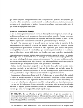 que activan y regulan
que activan y regulan la respuesta inmunitari
la respuesta inmunitaria, o las quimiocinas, proteínas muy pequeñas
a, o las quimiocinas, proteínas muy pequeñas que
que
atraen las células inmunitarias a los sitios donde se produce la infección. Incluso en una escala
atraen las células inmunitarias a los sitios donde se produce la infección. Incluso en una escala
tan pequeña, la comunicación es la clave. Pero nuestras defensas comienzan mucho antes de
tan pequeña, la comunicación es la clave. Pero nuestras defensas comienzan mucho antes de
que actúen
que actúen estas pequeñas mensajeras.
estas pequeñas mensajeras.
Nuestras murallas de defensa
Nuestras murallas de defensa
Si eres un microorganismo que quiere entrar en el cuerpo humano, la primera prueba a la que
Si eres un microorganismo que quiere entrar en el cuerpo humano, la primera prueba a la que
tendrás que enfrentarte será traspasar sus barreras de defensa naturales. Aunque no seamos
tendrás que enfrentarte será traspasar sus barreras de defensa naturales. Aunque no seamos
conscientes de ello, nuestro organismo está protegido por la piel, las mucosas, el ácido y la bilis
conscientes de ello, nuestro organismo está protegido por la piel, las mucosas, el ácido y la bilis
del tubo digestivo, los cuales
del tubo digestivo, los cuales impid
impiden la entrada de agentes externos y
en la entrada de agentes externos y los destruyen.
los destruyen.
La piel y las mucosas, por lo general, sirven de barrera contra la mayoría de los
La piel y las mucosas, por lo general, sirven de barrera contra la mayoría de los
microorganismos infecciosos (a pesar de que algunos como el virus del papiloma humano
microorganismos infecciosos (a pesar de que algunos como el virus del papiloma humano
consiguen infectar precisamente las células de estas superficies, pero bueno). Por ejemplo,
consiguen infectar precisamente las células de estas superficies, pero bueno). Por ejemplo,
nuestra piel tiene una serie de características que los microorganismos odian: es un ambiente
nuestra piel tiene una serie de características que los microorganismos odian: es un ambiente
seco, su pH es bajo y secreta ácido láctico con el sudor, entre otras cosas. Pero además de las
seco, su pH es bajo y secreta ácido láctico con el sudor, entre otras cosas. Pero además de las
superficies que nos recubren, también es importante blindar las puertas de acceso. Los orificios
superficies que nos recubren, también es importante blindar las puertas de acceso. Los orificios
del cuerpo, como el interior de la boca, el estómago, la cavidad nasal o la vagina, podrían ser
del cuerpo, como el interior de la boca, el estómago, la cavidad nasal o la vagina, podrían ser
una vía de entrada perfecta para cualquier microorganismo. Por eso están recubiertos por las
una vía de entrada perfecta para cualquier microorganismo. Por eso están recubiertos por las
mucosas, que secretan lágrimas, saliva o moco, y que, además de hidratar, contienen sustancias
mucosas, que secretan lágrimas, saliva o moco, y que, además de hidratar, contienen sustancias
antimicro
antimicrobianas que se
bianas que se cargan a (c
cargan a (casi) todo aquel que en
asi) todo aquel que entre sin ser invitado.
tre sin ser invitado.
Incluso nuestra temperatura corporal es un elemento clave. ¿Por qué nuestro cuerpo
Incluso nuestra temperatura corporal es un elemento clave. ¿Por qué nuestro cuerpo
reacciona con fiebre a las infecciones? Pues por dos motivos: por un lado, porque las
reacciona con fiebre a las infecciones? Pues por dos motivos: por un lado, porque las
temperaturas altas limitan el crecimiento de muchos microorganismos, especialmente de los
temperaturas altas limitan el crecimiento de muchos microorganismos, especialmente de los
virus; y, por otro lado, porque la fiebre hace más eficiente la respuesta inmunitaria.
virus; y, por otro lado, porque la fiebre hace más eficiente la respuesta inmunitaria.
Seguramente te han soltado alguna vez lo de «Abrígate, ¡que te vas a resfriar!». En realidad,
Seguramente te han soltado alguna vez lo de «Abrígate, ¡que te vas a resfriar!». En realidad,
en contra de la creencia popular, el frío por sí solo no provoca el resfriado. Es decir, para coger
en contra de la creencia popular, el frío por sí solo no provoca el resfriado. Es decir, para coger
un resfriado es necesaria sí o sí la presencia del virus del resfriado: por mucho frío que haga, sin
un resfriado es necesaria sí o sí la presencia del virus del resfriado: por mucho frío que haga, sin
virus no hay infección. Aun así, es cierto que el frío puede propiciar que, si nos topamos con el
virus no hay infección. Aun así, es cierto que el frío puede propiciar que, si nos topamos con el
virus, sea más fácil infectarnos. Primero, porque las temperaturas bajas favorecen la replicación
virus, sea más fácil infectarnos. Primero, porque las temperaturas bajas favorecen la replicación
del virus, y, segundo, porque dificultan la acción del sistema inmunitario. Así que sí, mejor
del virus, y, segundo, porque dificultan la acción del sistema inmunitario. Así que sí, mejor
prevenir que curar, y si vas a pasar frío, cógete algo de abrigo.
prevenir que curar, y si vas a pasar frío, cógete algo de abrigo.
EN RESUMEN...
EN RESUMEN... En una infección, el primer obstáculo con el que se encuentran los
En una infección, el primer obstáculo con el que se encuentran los
microorganismos son nuestras barreras de defensa naturales, como la piel (que tiene unas
microorganismos son nuestras barreras de defensa naturales, como la piel (que tiene unas
condicion
condiciones desagradables para ellos), las
es desagradables para ellos), las mucosas (que contienen sustancias antimicrobianas) o la
mucosas (que contienen sustancias antimicrobianas) o la
temperatura (que limita su crecimiento).
temperatura (que limita su crecimiento).
Lo malo es que, a pesar del esfuerzo, a veces estas barreras se deterioran o se rompen, como
Lo malo es que, a pesar del esfuerzo, a veces estas barreras se deterioran o se rompen, como
 