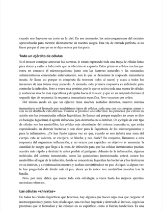 cuando nos hacemos un corte en la piel. En ese momento, los microorganismos del exterior
cuando nos hacemos un corte en la piel. En ese momento, los microorganismos del exterior
aprovecharán para meterse directamente en nuestra sangre. Una vía de entrada perfecta, si no
aprovecharán para meterse directamente en nuestra sangre. Una vía de entrada perfecta, si no
fuese porque el cu
fuese porque el cuerpo no se deja vencer por tan poco.
erpo no se deja vencer por tan poco.
Todo un ejército de células
Todo un ejército de células
Si el invasor consigue atravesar las barreras, le estará esperando toda una tropa de células listas
Si el invasor consigue atravesar las barreras, le estará esperando toda una tropa de células listas
para atacar y evitar a toda costa que la infección se expanda. Estas primeras células con las que
para atacar y evitar a toda costa que la infección se expanda. Estas primeras células con las que
entra en contacto el microorganismo, junto con las barreras naturales y las sustancias
entra en contacto el microorganismo, junto con las barreras naturales y las sustancias
antimicrobianas comentadas anteriormente, son lo que se denomina la respuesta inmunitaria
antimicrobianas comentadas anteriormente, son lo que se denomina la respuesta inmunitaria
innata. Se llama así porque es congénita (la tenemos todos al nacer) y ataca a todos los
innata. Se llama así porque es congénita (la tenemos todos al nacer) y ataca a todos los
invasores de una forma muy parecida. A menudo, esta primera respuesta es suficiente para
invasores de una forma muy parecida. A menudo, esta primera respuesta es suficiente para
controlar la infección. Pero a veces esta persiste, por lo que se activa toda una marea de células
controlar la infección. Pero a veces esta persiste, por lo que se activa toda una marea de células
y sustancias muc
y sustancias mucho más específicas y dirigida
ho más específicas y dirigidas hacia el invasor, y que en su
s hacia el invasor, y que en su conjunto forman el
conjunto forman el
segundo tipo de respuesta: la respuesta inmunitaria específica. Pero vayamos por orden.
segundo tipo de respuesta: la respuesta inmunitaria específica. Pero vayamos por orden.
Del mismo modo en que un ejército tiene muchos soldados distintos, nuestro sistema
Del mismo modo en que un ejército tiene muchos soldados distintos, nuestro sistema
inmunitario está formado por muchísimos tipos de células, cada una con sus propias armas y
inmunitario está formado por muchísimos tipos de células, cada una con sus propias armas y
con su rol dentro de esta defensa. Cuando se produce una infección, las primeras que entran en
con su rol dentro de esta defensa. Cuando se produce una infección, las primeras que entran en
acción son las denominadas células fagocíticas. Se llaman así porque engullen (o como se dice
acción son las denominadas células fagocíticas. Se llaman así porque engullen (o como se dice
en biología: fagocitan) el agente infeccioso para destruirlo en su interior. Un ejemplo de este tipo
en biología: fagocitan) el agente infeccioso para destruirlo en su interior. Un ejemplo de este tipo
de células son los neutrófilos, las células más abundantes del sistema inmunitario, que están
de células son los neutrófilos, las células más abundantes del sistema inmunitario, que están
especializados en destruir bacterias y son clave para la fagocitosis de los microorganismos y
especializados en destruir bacterias y son clave para la fagocitosis de los microorganismos y
para la inflamación. ¿Te has fijado alguna vez en que, cuando se nos infecta una zona del
para la inflamación. ¿Te has fijado alguna vez en que, cuando se nos infecta una zona del
cuerpo, esta se calienta, se enrojece, se hincha y nos duele? En conjunto, llamamos a esta
cuerpo, esta se calienta, se enrojece, se hincha y nos duele? En conjunto, llamamos a esta
respuesta del organismo inflamación, y no ocurre por capricho: su objetivo es aumentar la
respuesta del organismo inflamación, y no ocurre por capricho: su objetivo es aumentar la
cantidad de sangre que llega a la zona de infección para que las células inmunitarias puedan
cantidad de sangre que llega a la zona de infección para que las células inmunitarias puedan
acceder más rápido y destruir lo antes posible el patógeno. Además de la inflamación, algunas
acceder más rápido y destruir lo antes posible el patógeno. Además de la inflamación, algunas
moléculas del sistema inmunitario, como las quimiocinas (mencionadas antes), atraen los
moléculas del sistema inmunitario, como las quimiocinas (mencionadas antes), atraen los
neutrófilos al lugar de la infección, donde se concentran, fagocitan las bacterias y las destruyen
neutrófilos al lugar de la infección, donde se concentran, fagocitan las bacterias y las destruyen
en su interior, y a continuación mueren y acaban convirtiéndose en pus. Así que, si alguna vez
en su interior, y a continuación mueren y acaban convirtiéndose en pus. Así que, si alguna vez
te has preguntado de dónde sale el pus, ahora ya lo sabes: son neutrófilos muertos tras la
te has preguntado de dónde sale el pus, ahora ya lo sabes: son neutrófilos muertos tras la
batalla.
batalla.
Pero, por muy idílica que suene toda esta estrategia, a veces hasta los mejores ejércitos
Pero, por muy idílica que suene toda esta estrategia, a veces hasta los mejores ejércitos
necesitan
necesitan refuerz
refuerzos.
os.
Las células «chivatas»
Las células «chivatas»
De todas las células fagocíticas que tenemos, hay algunas que hacen algo más que cargarse el
De todas las células fagocíticas que tenemos, hay algunas que hacen algo más que cargarse el
microorga
microorganismo y punto. Son
nismo y punto. Son células que,
células que, una vez han
una vez han ingerid
ingerido y destruido el intruso, cogen
o y destruido el intruso, cogen las
las
proteínas que lo formaban y las colocan en su superficie, como si fueran banderines. Es una
proteínas que lo formaban y las colocan en su superficie, como si fueran banderines. Es una
 