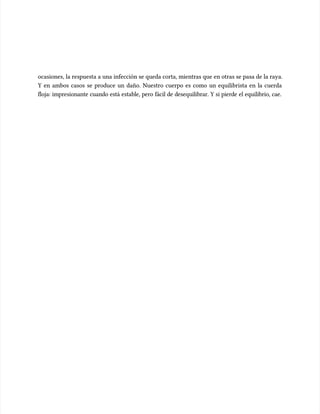 ocasiones, la respuesta a una infección se queda corta, mientras que en otras se pasa de la raya.
ocasiones, la respuesta a una infección se queda corta, mientras que en otras se pasa de la raya.
Y en ambos casos se produce un daño. Nuestro cuerpo es como un equilibrista en la cuerda
Y en ambos casos se produce un daño. Nuestro cuerpo es como un equilibrista en la cuerda
floja: impresionante cuando está estable, pero fácil de desequilibrar. Y si pierde el equilibrio, cae.
floja: impresionante cuando está estable, pero fácil de desequilibrar. Y si pierde el equilibrio, cae.
 