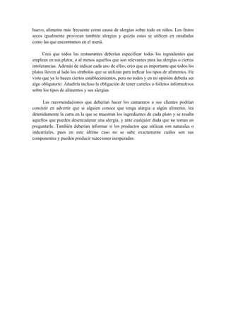 huevo, alimento más frecuente como causa de alergias sobre todo en niños. Los frutos
secos igualmente provocan también alergias y quizás estos se utilicen en ensaladas
como las que encontramos en el menú.
Creo que todos los restaurantes deberían especificar todos los ingredientes que
emplean en sus platos, o al menos aquellos que son relevantes para las alergias o ciertas
intolerancias. Además de indicar cada uno de ellos, creo que es importante que todos los
platos lleven al lado los símbolos que se utilizan para indicar los tipos de alimentos. He
visto que ya lo hacen ciertos establecimientos, pero no todos y en mi opinión debería ser
algo obligatorio. Añadiría incluso la obligación de tener carteles o folletos informativos
sobre los tipos de alimentos y sus alergias.
Las recomendaciones que deberían hacer los camareros a sus clientes podrían
consistir en advertir que si alguien conoce que tenga alergia a algún alimento, lea
detenidamente la carta en la que se muestran los ingredientes de cada plato y se resalta
aquellos que pueden desencadenar una alergia, y ante cualquier duda que no teman en
preguntarle. También deberían informar si los productos que utilizan son naturales o
industriales, pues en este último caso no se sabe exactamente cuáles son sus
componentes y pueden producir reacciones inesperadas.
 