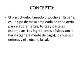 CONCEPTO:
• El bizcochuelo, llamado bizcocho en España,
es un tipo de masa empleada en repostería
para elaborar tartas, tortas y pasteles
esponjosos.Los ingredientes básicos son la
harina (generalmente de trigo), los huevos
enteros y el azúcar o la sal.
 