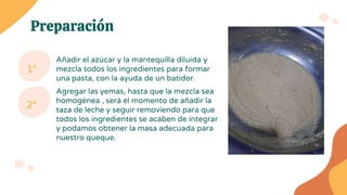 Preparación
Añadir el azúcar y la mantequilla diluida y
mezcla todos los ingredientes para formar
una pasta, con la ayuda de un batidor.
1°
Agregar las yemas, hasta que la mezcla sea
homogénea , será el momento de añadir la
taza de leche y seguir removiendo para que
todos los ingredientes se acaben de integrar
y podamos obtener la masa adecuada para
nuestro queque.
2°
 