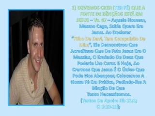 DEVEMOS CRER (TER FÉ) QUE A FONTE DE BÊNÇÃOS ESTÁ EM JESUS – Vs. 47 – Aquele Homem, Mesmo Cego, Sabia Quem Era Jesus. Ao Declarar “Filho De Davi, Tem Compaixão De Mim”, Ele Demonstrou Que Acreditava Que De Fato Jesus Era O Messias, O Enviado De Deus Que Poderia Lhe Curar. E Hoje, Ao Crermos Que Jesus É O Único Que Pode Nos Abençoar, Colocamos A Nossa Fé Em Prática, Pedindo-lhe A Bênção De Que Tanto Necessitamos. (Textos De Apoio: Hb 11:1; Cl 1:13-19);