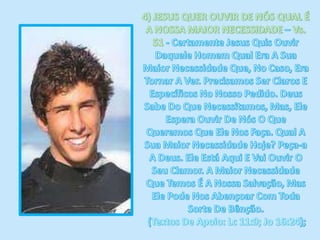 4) JESUS QUER OUVIR DE NÓS QUAL É A NOSSA MAIOR NECESSIDADE – Vs. 51 - Certamente Jesus Quis Ouvir Daquele Homem Qual Era A Sua Maior Necessidade Que, No Caso, Era Tornar A Ver. Precisamos Ser Claros E Específicos No Nosso Pedido. Deus Sabe Do Que Necessitamos, Mas, Ele Espera Ouvir De Nós O Que Queremos Que Ele Nos Faça. Qual A Sua Maior Necessidade Hoje? Peça-a A Deus. Ele Está Aqui E Vai Ouvir O Seu Clamor. A Maior Necessidade Que Temos É A Nossa Salvação, Mas Ele Pode Nos Abençoar Com Toda Sorte De Bênção. (Textos De Apoio: Lc 11:9; Jo 16:24); 