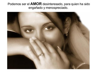 Podemos ser el  AMOR  desinteresado, para quien ha sido engañado y menospreciado.   