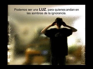 Podemos ser una   LUZ , para quienes andan en las sombras de la ignorancia. 