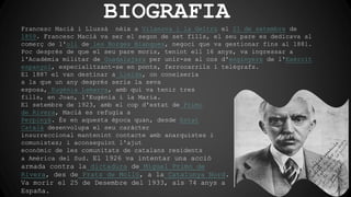 BIOGRAFIA
Francesc Macià i Llussà nèix a Vilanova i la Geltrú el 21 de setembre de
1859. Francesc Macià va ser el segon de set fills, el seu pare es dedicava al
comerç de l'oli de les Borges Blanques, negoci que va gestionar fins al 1881.
Poc després de que el seu pare morís, tenint ell 16 anys, va ingressar a
l'Acadèmia militar de Guadalajara per unir-se al cos d'enginyers de l'Exèrcit
espanyol, especialitzant-se en ponts, ferrocarrils i telègrafs.
El 1887 el van destinar a Lleida, on coneixeria
a la que un any després seria la seva
esposa, Eugènia Lamarca, amb qui va tenir tres
fills, en Joan, l'Eugènia i la Maria.
El setembre de 1923, amb el cop d'estat de Primo
de Rivera, Macià es refugia a
Perpinyà. És en aquesta època quan, desde Estat
Català desenvolupa el seu caràcter
insurreccional mantenint contacte amb anarquistes i
comunistes; i aconseguint l'ajut
econòmic de les comunitats de catalans residents
a Amèrica del Sud. El 1926 va intentar una acció
armada contra la dictadura de Miguel Primo de
Rivera, des de Prats de Molló, a la Catalunya Nord.
Va morir el 25 de Desembre del 1933, als 74 anys a
España.
 
