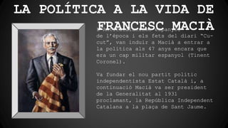 LA POLÍTICA A LA VIDA DE
FRANCESC MACIÀL’Anticatalanisme espanyol
de l’época i els fets del diari “Cu-
cut”, van induir a Macià a entrar a
la política als 47 anys encara que
era un cap militar espanyol (Tinent
Coronel).
Va fundar el nou partit polític
independentista Estat Català i, a
continuació Macià va ser president
de la Generalitat al 1931
proclamant, la República Independent
Catalana a la plaça de Sant Jaume.
 
