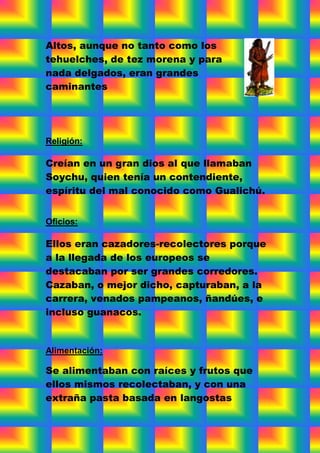 Altos, aunque no tanto como los
tehuelches, de tez morena y para
nada delgados, eran grandes
caminantes




Religión:

Creían en un gran dios al que llamaban
Soychu, quien tenía un contendiente,
espíritu del mal conocido como Gualichú.


Oficios:

Ellos eran cazadores-recolectores porque
a la llegada de los europeos se
destacaban por ser grandes corredores.
Cazaban, o mejor dicho, capturaban, a la
carrera, venados pampeanos, ñandúes, e
incluso guanacos.


Alimentación:

Se alimentaban con raíces y frutos que
ellos mismos recolectaban, y con una
extraña pasta basada en langostas
 