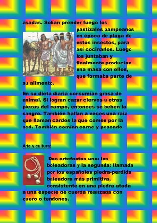 asadas. Solían prender fuego los
                    pastizales pampeanos
                    en época de plaga de
                    estos insectos, para
                    así cocinarlos. Luego
                    los juntaban y
                    finalmente producían
                    una masa con ellos,
                    que formaba parte de
su alimento.

En su dieta diaria consumían grasa de
animal. Si logran cazar ciervos u otras
piezas del campo, entonces se beben la
sangre. También hallan a veces una raíz
que llaman cardes la que comen por la
sed. También comían carne y pescado


Arte y cultura:


          Dos artefactos uno: las
         boleadoras y la segunda: llamada
         por los españoles piedra-perdida
         baleadora más primitiva,
         consistente en una piedra atada
a una especie de cuerda realizada con
cuero o tendones.
 