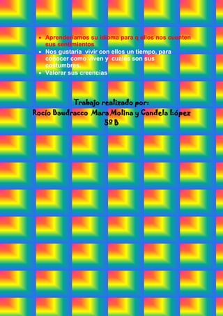 Aprenderíamos su idioma para q ellos nos cuenten
   sus sentimientos
   Nos gustaría vivir con ellos un tiempo, para
   conocer como viven y cuales son sus
   costumbres.
   Valorar sus creencias



            Trabajo realizado por:
Rocío Baudracco Mara Molina y Candela López
                      5º B
 