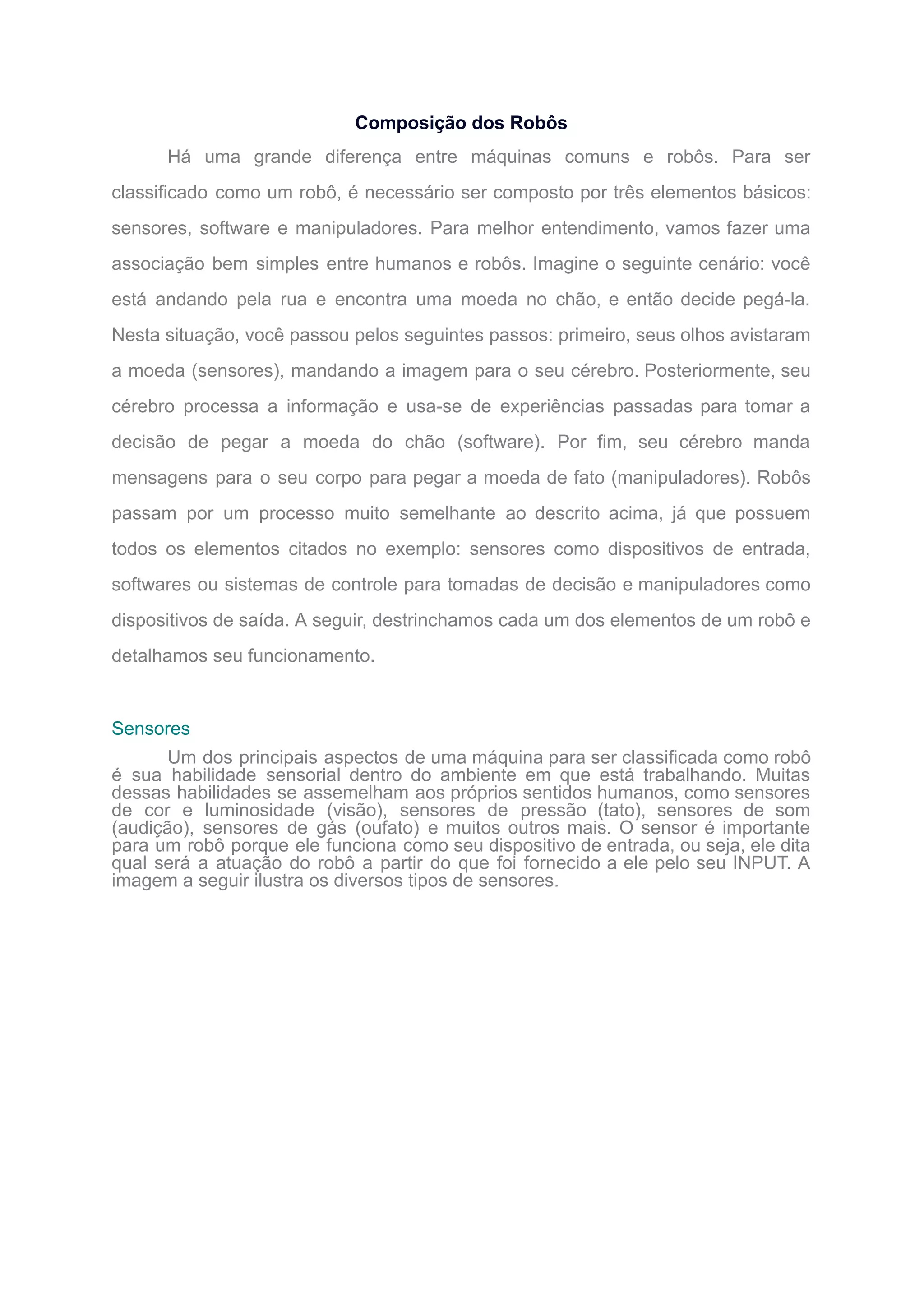 Composição dos Robôs
Há uma grande diferença entre máquinas comuns e robôs. Para ser
classificado como um robô, é necessário ser composto por três elementos básicos:
sensores, software e manipuladores. Para melhor entendimento, vamos fazer uma
associação bem simples entre humanos e robôs. Imagine o seguinte cenário: você
está andando pela rua e encontra uma moeda no chão, e então decide pegá-la.
Nesta situação, você passou pelos seguintes passos: primeiro, seus olhos avistaram
a moeda (sensores), mandando a imagem para o seu cérebro. Posteriormente, seu
cérebro processa a informação e usa-se de experiências passadas para tomar a
decisão de pegar a moeda do chão (software). Por fim, seu cérebro manda
mensagens para o seu corpo para pegar a moeda de fato (manipuladores). Robôs
passam por um processo muito semelhante ao descrito acima, já que possuem
todos os elementos citados no exemplo: sensores como dispositivos de entrada,
softwares ou sistemas de controle para tomadas de decisão e manipuladores como
dispositivos de saída. A seguir, destrinchamos cada um dos elementos de um robô e
detalhamos seu funcionamento.
Sensores
Um dos principais aspectos de uma máquina para ser classificada como robô
é sua habilidade sensorial dentro do ambiente em que está trabalhando. Muitas
dessas habilidades se assemelham aos próprios sentidos humanos, como sensores
de cor e luminosidade (visão), sensores de pressão (tato), sensores de som
(audição), sensores de gás (oufato) e muitos outros mais. O sensor é importante
para um robô porque ele funciona como seu dispositivo de entrada, ou seja, ele dita
qual será a atuação do robô a partir do que foi fornecido a ele pelo seu INPUT. A
imagem a seguir ilustra os diversos tipos de sensores.
 