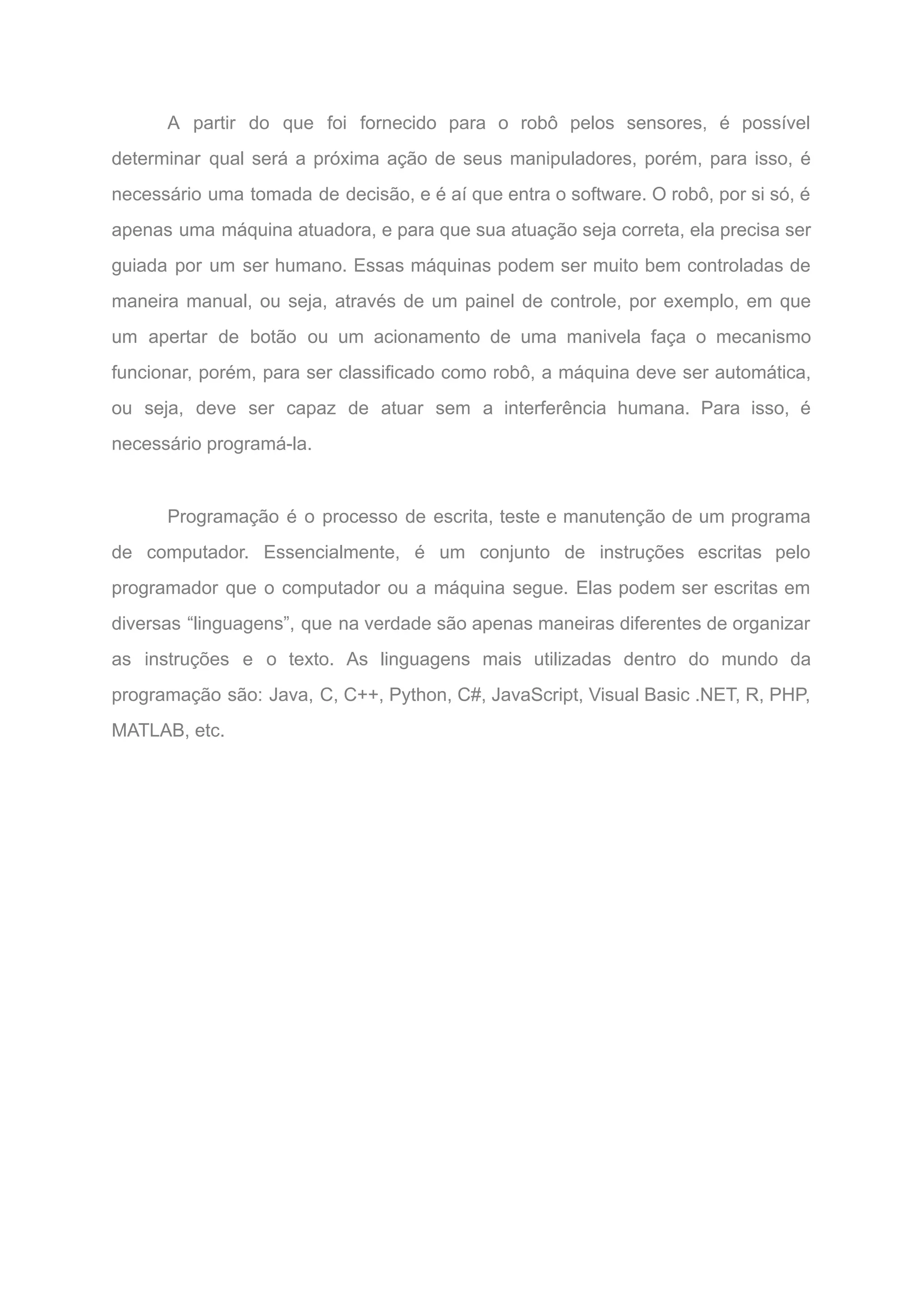 A partir do que foi fornecido para o robô pelos sensores, é possível
determinar qual será a próxima ação de seus manipuladores, porém, para isso, é
necessário uma tomada de decisão, e é aí que entra o software. O robô, por si só, é
apenas uma máquina atuadora, e para que sua atuação seja correta, ela precisa ser
guiada por um ser humano. Essas máquinas podem ser muito bem controladas de
maneira manual, ou seja, através de um painel de controle, por exemplo, em que
um apertar de botão ou um acionamento de uma manivela faça o mecanismo
funcionar, porém, para ser classificado como robô, a máquina deve ser automática,
ou seja, deve ser capaz de atuar sem a interferência humana. Para isso, é
necessário programá-la.
Programação é o processo de escrita, teste e manutenção de um programa
de computador. Essencialmente, é um conjunto de instruções escritas pelo
programador que o computador ou a máquina segue. Elas podem ser escritas em
diversas “linguagens”, que na verdade são apenas maneiras diferentes de organizar
as instruções e o texto. As linguagens mais utilizadas dentro do mundo da
programação são: Java, C, C++, Python, C#, JavaScript, Visual Basic .NET, R, PHP,
MATLAB, etc.
 