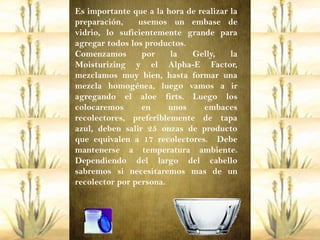 Es importante que a la hora de realizar la
preparación,    usemos un embase de
vidrio, lo suficientemente grande para
agregar todos los productos.
Comenzamos       por    la   Gelly,     la
Moisturizing y el Alpha-E Factor,
mezclamos muy bien, hasta formar una
mezcla homogénea, luego vamos a ir
agregando el aloe firts. Luego los
colocaremos      en     unos     embaces
recolectores, preferiblemente de tapa
azul, deben salir 25 onzas de producto
que equivalen a 17 recolectores. Debe
mantenerse a temperatura ambiente.
Dependiendo del largo del cabello
sabremos si necesitaremos mas de un
recolector por persona.
 