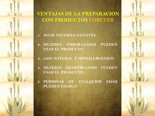 VENTAJAS DE LA PREPARACION
  CON PRODUCTOS FOREVER

1. NO SE NECESITA GUANTES.

2. MUJERES EMBARAZADAS       PUEDEN
   USAR EL PRODUCTO

3. 100% NATURAL E HIPOALERGENICO

4. MUJERES MENSTRUANDO       PUEDEN
   USAR EL PRODUCTO

5. PERSONAS DE CUALQUIER      EDAD
   PUEDEN USARLO
 