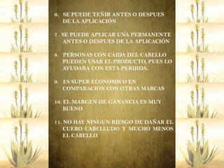 6. SE PUEDE TEÑIR ANTES O DESPUES
   DE LA APLICACIÓN

7. SE PUEDE APLICAR UNA PERMANENTE
   ANTES O DESPUES DE LA APLICACIÓN

8. PERSONAS CON CAIDA DEL CABELLO
   PUEDEN USAR EL PRODUCTO, PUES LO
   AYUDARA CON ESTA PERDIDA.

9. ES SUPER ECONOMICO EN
   COMPARACION CON OTRAS MARCAS

10. EL MARGEN DE GANANCIA ES MUY
    BUENO

11. NO HAY NINGUN RIESGO DE DAÑAR EL
    CUERO CABELLUDO Y MUCHO MENOS
    EL CABELLO.
 
