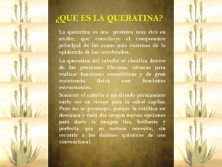 ¿QUE ES LA QUERATINA?
La queratina es una proteína muy rica en
azufre, que constituye el componente
principal de las capas más externas de la
epidermis de los vertebrados.
La queratina del cabello se clasifica dentro
de las proteínas fibrosas, idóneas para
realizar funciones esqueléticas y de gran
resistencia    física     con      funciones
estructurales.
Someter el cabello a un alisado permanente
suele ser un riesgo para la salud capilar.
Pero no se preocupe, porque la estética no
descansa y cada día surgen nuevas opciones
para darle la imagen lisa, brillante y
perfecta que su melena necesita, sin
recurrir a los dañinos químicos de uso
convencional.
 
