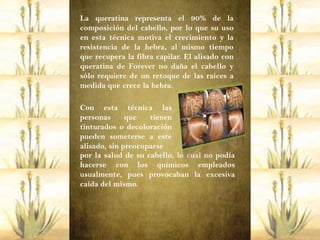 La queratina representa el 90% de la
composición del cabello, por lo que su uso
en esta técnica motiva el crecimiento y la
resistencia de la hebra, al mismo tiempo
que recupera la fibra capilar. El alisado con
queratina de Forever no daña el cabello y
sólo requiere de un retoque de las raíces a
medida que crece la hebra.

Con esta técnica las
personas      que   tienen
tinturados o decoloración
pueden someterse a este
alisado, sin preocuparse
por la salud de su cabello, lo cual no podía
hacerse con los químicos empleados
usualmente, pues provocaban la excesiva
caída del mismo.
 