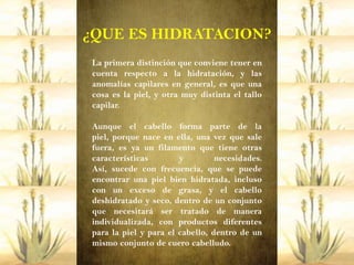 ¿QUE ES HIDRATACION?
 La primera distinción que conviene tener en
 cuenta respecto a la hidratación, y las
 anomalías capilares en general, es que una
 cosa es la piel, y otra muy distinta el tallo
 capilar.

 Aunque el cabello forma parte de la
 piel, porque nace en ella, una vez que sale
 fuera, es ya un filamento que tiene otras
 características        y         necesidades.
 Así, sucede con frecuencia, que se puede
 encontrar una piel bien hidratada, incluso
 con un exceso de grasa, y el cabello
 deshidratado y seco, dentro de un conjunto
 que necesitará ser tratado de manera
 individualizada, con productos diferentes
 para la piel y para el cabello, dentro de un
 mismo conjunto de cuero cabelludo.
 