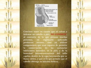 Conviene tener en cuenta que el volver a
hidratar un cabello o piel, NO CONSISTE,
al contrario de lo que piensan muchas
personas,     en     engrasarlo    aplicando
productos oleosos, sino en utilizar
componentes que sean capaces de permitir
la   conservación      de    las  sustancias
lubricantes naturales, en la piel, y de la
humedad interno-estructural del tallo
capilar, dentro de la capa intermedia que se
llama córtex, y que es lo que permite que el
cabello obtenga su máxima belleza.
 