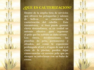 ¿QUE ES CAUTERIZACION?
Dentro de la amplia lista de servicios
que ofrecen las peluquerías y salones
de belleza         se encuentra la
cauterización del cabello.        Este
tratamiento, si bien puede generar
cierta desconfianza, es en verdad un
método efectivo para regenerar
el pelo que ha sufrido un daño severo.
Los     tintes, decoloraciones,     las
planchas de pelo, permanentes y
alisados, así como la exposición
prolongada al sol y el agua de mar o el
cloro de la piscina, pueden dejar
consecuencias en nuestro pelo que no
siempre se solucionan con un baño de
crema.
 