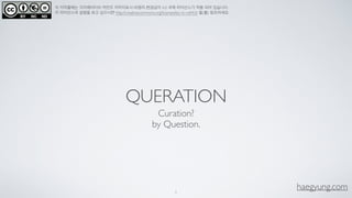 haegyung.com
이 저작물에는 크리에이티브 커먼즈 저작자표시-비영리-변경금지 4.0 국제 라이선스가 적용 되어 있습니다.
이 라이선스의 설명을 보고 싶으시면 http://creativecommons.org/licenses/by-nc-nd/4.0/ 을(를) 참조하세요.
QUERATION
Curation? 
by Question.
1
 