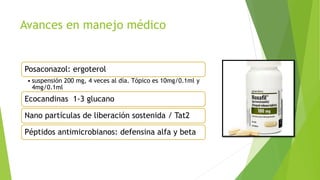 Avances en manejo médico
Posaconazol: ergoterol
• suspensión 200 mg, 4 veces al día. Tópico es 10mg/0.1ml y
4mg/0.1ml
Ecocandinas 1-3 glucano
Nano partículas de liberación sostenida / Tat2
Péptidos antimicrobianos: defensina alfa y beta
 