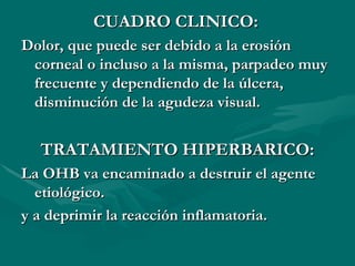 CUADRO CLINICO:   Dolor, que puede ser debido a la erosión corneal o incluso a la misma, parpadeo muy frecuente y dependiendo de la úlcera, disminución de la agudeza visual. TRATAMIENTO HIPERBARICO: La OHB va encaminado a destruir el agente etiológico. y a deprimir la reacción inflamatoria. 