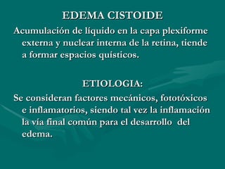EDEMA CISTOIDE Acumulación de líquido en la capa plexiforme externa y nuclear interna de la retina, tiende a formar espacios quísticos. ETIOLOGIA: Se consideran factores mecánicos, fototóxicos e inflamatorios, siendo tal vez la inflamación la vía final común para el desarrollo  del edema.   