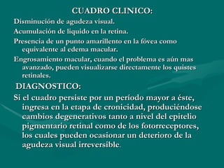 CUADRO CLINICO: Disminución de agudeza visual. Acumulación de liquido en la retina. Presencia de un punto amarillento en la fóvea como equivalente al edema macular.  Engrosamiento macular, c uando el problema es aún mas avanzado, pueden visualizarse directamente los quistes retinales. DIAGNOSTICO: Si el cuadro persiste por un período mayor a éste, ingresa en la etapa de cronicidad, produciéndose cambios degenerativos tanto a nivel del epitelio pigmentario retinal como de los fotorreceptores, los cuales pueden ocasionar un deterioro de la agudeza visual irreversible . 