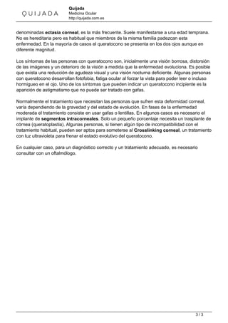 Quijada 
Medicina Ocular 
http://quijada.com.es 
denominadas ectasia corneal, es la más frecuente. Suele manifestarse a una edad temprana. 
No es hereditaria pero es habitual que miembros de la misma familia padezcan esta 
enfermedad. En la mayoría de casos el queratocono se presenta en los dos ojos aunque en 
diferente magnitud. 
Los síntomas de las personas con queratocono son, inicialmente una visión borrosa, distorsión 
de las imágenes y un deterioro de la visión a medida que la enfermedad evoluciona. Es posible 
que exista una reducción de agudeza visual y una visión nocturna deficiente. Algunas personas 
con queratocono desarrollan fotofobia, fatiga ocular al forzar la vista para poder leer o incluso 
hormigueo en el ojo. Uno de los síntomas que pueden indicar un queratocono incipiente es la 
aparición de astigmatismo que no puede ser tratado con gafas. 
Normalmente el tratamiento que necesitan las personas que sufren esta deformidad corneal, 
varía dependiendo de la gravedad y del estado de evolución. En fases de la enfermedad 
moderada el tratamiento consiste en usar gafas o lentillas. En algunos casos es necesario el 
implante de segmentos intracorneales. Solo un pequeño porcentaje necesita un trasplante de 
córnea (queratoplastia). Algunas personas, si tienen algún tipo de incompatibilidad con el 
tratamiento habitual, pueden ser aptos para someterse al Crosslinking corneal, un tratamiento 
con luz ultravioleta para frenar el estado evolutivo del queratocono. 
En cualquier caso, para un diagnóstico correcto y un tratamiento adecuado, es necesario 
consultar con un oftalmólogo. 
Powered by TCPDF (www.tcpdf.org) 
3 / 3 
