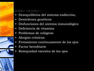 •   Desequilibrios del sistema endócrino,
•   Desórdenes genéticos
•   Disfunciones del sistema inmunológico
•   Deficiencia de vitamina
•   Problemas de colágeno
•   Alergias crónicas
•   Frotamiento continuamente de los ojos
•   Factor hereditario
•   Resequedad excesiva de los ojos
 