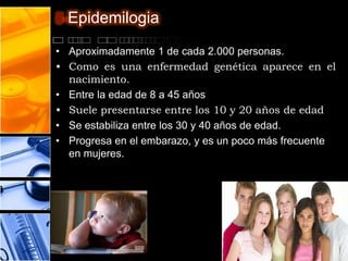 5-Epidemilogia

• Aproximadamente 1 de cada 2.000 personas.
• Como es una enfermedad genética aparece en el
  nacimiento.
• Entre la edad de 8 a 45 años
• Suele presentarse entre los 10 y 20 años de edad
• Se estabiliza entre los 30 y 40 años de edad.
• Progresa en el embarazo, y es un poco más frecuente
  en mujeres.
 