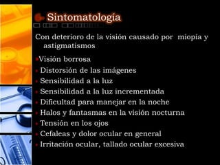6- Sintomatología

Con deterioro de la visión causado por miopía y
  astigmatismos
»Visión borrosa
»   Distorsión de las imágenes
»   Sensibilidad a la luz
»   Sensibilidad a la luz incrementada
»   Dificultad para manejar en la noche
»   Halos y fantasmas en la visión nocturna
»   Tensión en los ojos
»   Cefaleas y dolor ocular en general
»   Irritación ocular, tallado ocular excesiva
 