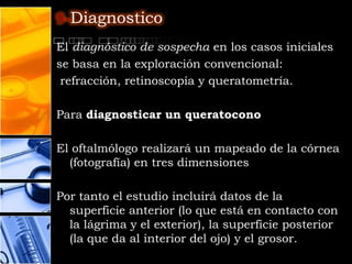 9-Diagnostico

El diagnóstico de sospecha en los casos iniciales
se basa en la exploración convencional:
 refracción, retinoscopía y queratometría.

Para diagnosticar un queratocono

El oftalmólogo realizará un mapeado de la córnea
  (fotografía) en tres dimensiones

Por tanto el estudio incluirá datos de la
  superficie anterior (lo que está en contacto con
  la lágrima y el exterior), la superficie posterior
  (la que da al interior del ojo) y el grosor.
 