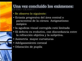 Una vez concluido los exámenes:
• Se observo lo siguiente:
• Ectasia progresiva del área central o
   paracentral de la córnea Astigmatismo
   miópico
• la agudeza visual corregida está limitada
• El defecto es evolutivo, con discordancia entre
   la refracción objetiva y la subjetiva.
• Asimetría mayor curvaturas
• Adelgazamiento corneal
• Dilatación de pupila
 
