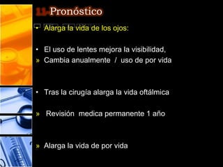 11-Pronóstico
• Alarga la vida de los ojos:

• El uso de lentes mejora la visibilidad,
» Cambia anualmente / uso de por vida



• Tras la cirugía alarga la vida oftálmica

» Revisión medica permanente 1 año



» Alarga la vida de por vida
 