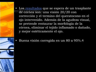 • Los resultados que se espera de un trasplante
  de córnea son: una visión 20/20 con
  corrección y el termino del queratocono en el
  ojo intervenido. Además de la agudeza visual,
  se pretende restaurar la morfología de la
  córnea, eliminar el tejido inflamado o dañado,
  y mejor estéticamente el ojo.

• Buena visión corregida en un 80 a 95%.4
 
