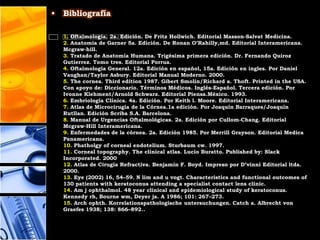 •   Bibliografía

    1. Oftalmología. 2a. Edición. De Fritz Hollwich. Editorial Masson-Salvat Medicina.
    2. Anatomia de Garner 5a. Edición. De Ronan O’Rahilly,md. Editorial Interamericana.
    Mcgraw-hill.
    3. Tratado de Anatomía Humana. Trigésima primera edición. Dr. Fernando Quiroz
    Gutierrez. Tomo tres. Editorial Porrua.
    4. Oftalmología General. 12a. Edición en español, 15a. Edición en ingles. Por Daniel
    Vaughan/Taylor Asbury. Editorial Manual Moderno. 2000.
    5. The cornea. Third edition 1987. Gibert Smolin/Richard a. Thoft. Printed in the USA.
    Con apoyo de: Diccionario. Términos Médicos. Inglés-Español. Tercera edición. Por
    Ivonne Klehment/Arnold Schwarz. Editorial Piensa.México. 1993.
    6. Embriología Clínica. 4a. Edición. Por Keith l. Moore. Editorial Interamericana.
    7. Atlas de Microcirugía de la Córnea.1a edición. Por Joaquín Barraques/Joaquin
    Rutllan. Edición Scriba S.A. Barcelona.
    8. Manual de Urgencias Oftalmológicas. 2a. Edición por Cullom-Chang. Editorial
    Mcgraw-Hill Interamericana.
    9. Enfermedades de la córnea. 2a. Edición 1985. Por Merrill Grayson. Editorial Medica
    Panamericana.
    10. Phatholgy of corneal endotelium. Sturbaum cw. 1997.
    11. Corneal topography. The clinical atlas. Lucio Buratto. Published by: Slack
    Incorporated. 2000
    12. Atlas de Cirugia Refractiva. Benjamín F. Boyd. Impreso por D’vinni Editorial ltda.
    2000.
    13. Eye (2002) 16, 54–59. N lim and u vogt. Characteristics and functional outcomes of
    130 patients with keratoconus attending a specialist contact lens clinic.
    14. Am j ophthalmol. 48 year clinical and epidemiological study of keratoconus.
    Kennedy rh, Bourne wm, Deyer ja. A 1986; 101: 267–273.
    15. Arch ophth. Korrelationspathologische untersuchungen. Catch a. Albrecht von
    Graefes 1938; 138: 866–892..
 