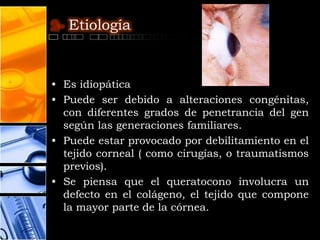 2- Etiología



• Es idiopática
• Puede ser debido a alteraciones congénitas,
  con diferentes grados de penetrancia del gen
  según las generaciones familiares.
• Puede estar provocado por debilitamiento en el
  tejido corneal ( como cirugías, o traumatismos
  previos).
• Se piensa que el queratocono involucra un
  defecto en el colágeno, el tejido que compone
  la mayor parte de la córnea.
 