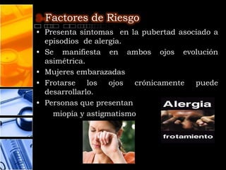 3-Factores de Riesgo
• Presenta síntomas en la pubertad asociado a
  episodios de alergia.
• Se manifiesta en ambos ojos evolución
  asimétrica.
• Mujeres embarazadas
• Frotarse    los  ojos  crónicamente  puede
  desarrollarlo.
• Personas que presentan
    miopía y astigmatismo
 