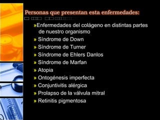 Personas que presentan esta enfermedades:

   »Enfermedades del colágeno en distintas partes
     de nuestro organismo
   » Síndrome de Down
   » Síndrome de Turner
   » Síndrome de Ehlers Danlos
   » Síndrome de Marfan
   » Atopia
   » Ontogénesis imperfecta
   » Conjuntivitis alérgica
   » Prolapso de la válvula mitral
   » Retinitis pigmentosa
 
